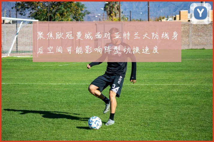 聚焦欧冠曼城面对亚特兰大防线身后空间可能影响阵型切换速度
