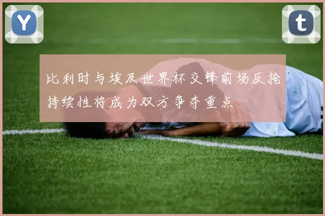 比利时与埃及世界杯交锋前场反抢持续性将成为双方争夺重点