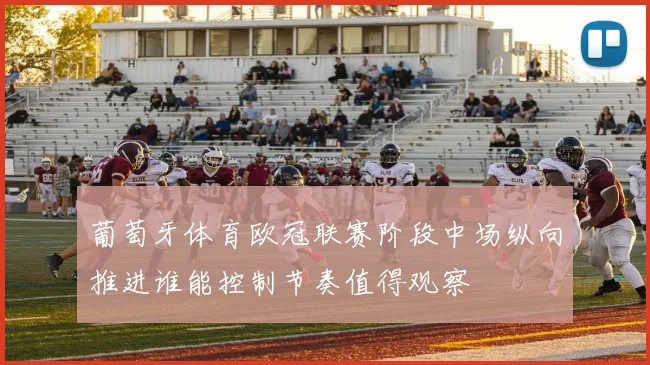 葡萄牙体育欧冠联赛阶段中场纵向推进谁能控制节奏值得观察