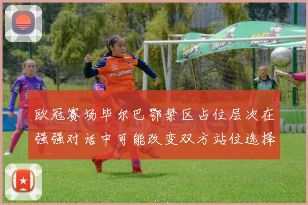 欧冠赛场毕尔巴鄂禁区占位层次在强强对话中可能改变双方站位选择