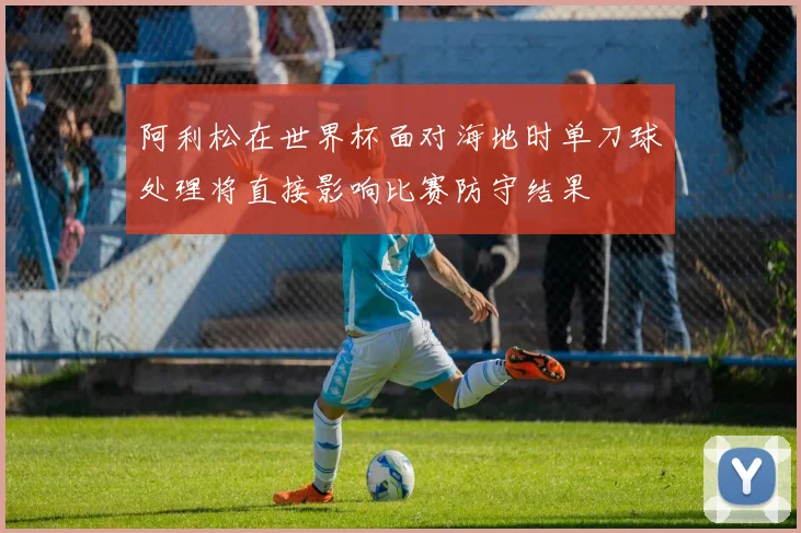 阿利松在世界杯面对海地时单刀球处理将直接影响比赛防守结果