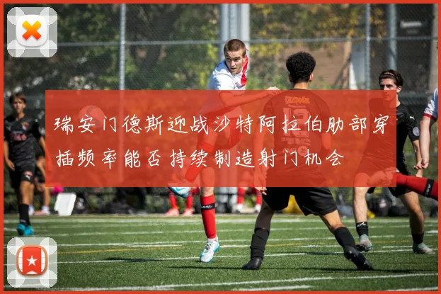 瑞安门德斯迎战沙特阿拉伯肋部穿插频率能否持续制造射门机会