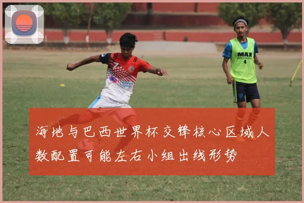 海地与巴西世界杯交锋核心区域人数配置可能左右小组出线形势