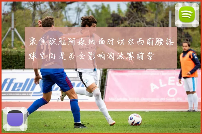 聚焦欧冠阿森纳面对切尔西前腰接球空间是否会影响淘汰赛前景