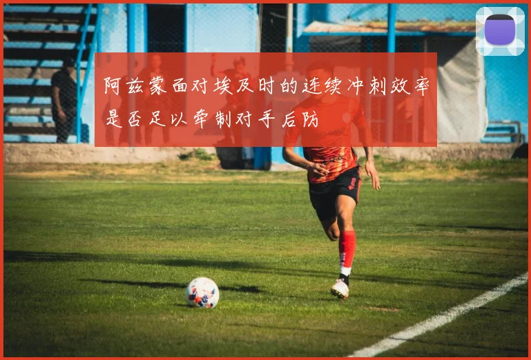 阿兹蒙面对埃及时的连续冲刺效率是否足以牵制对手后防