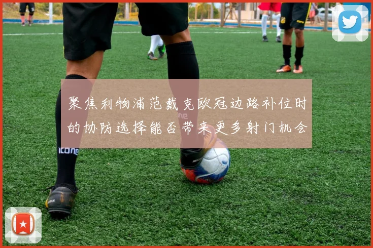 聚焦利物浦范戴克欧冠边路补位时的协防选择能否带来更多射门机会