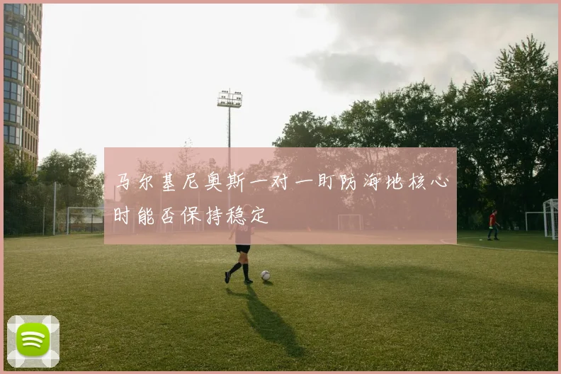 马尔基尼奥斯一对一盯防海地核心时能否保持稳定