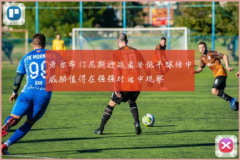 劳尔希门尼斯迎战南非低平球传中威胁值得在强强对话中观察