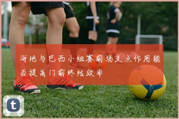 海地与巴西小组赛前场支点作用能否提高门前终结效率