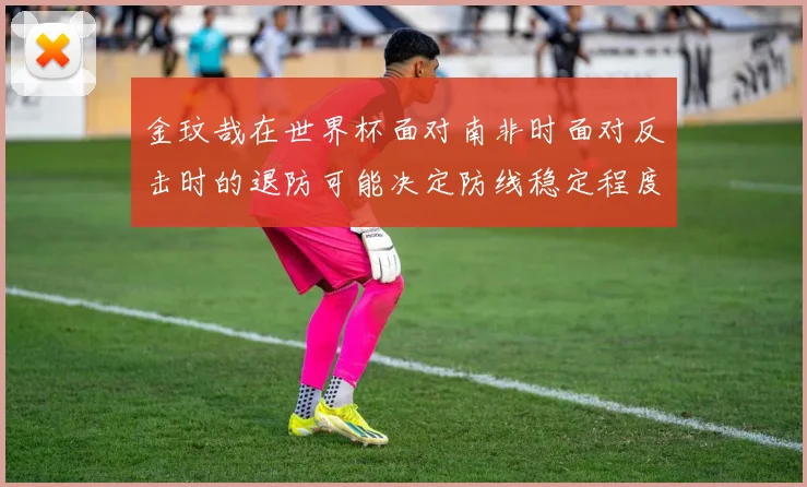 金玟哉在世界杯面对南非时面对反击时的退防可能决定防线稳定程度