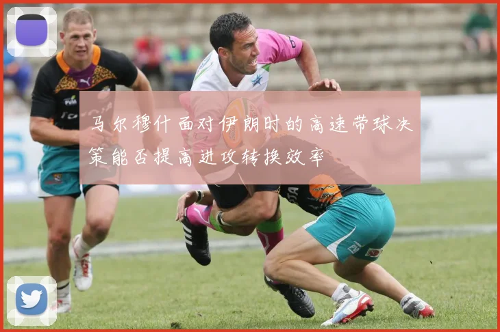 马尔穆什面对伊朗时的高速带球决策能否提高进攻转换效率