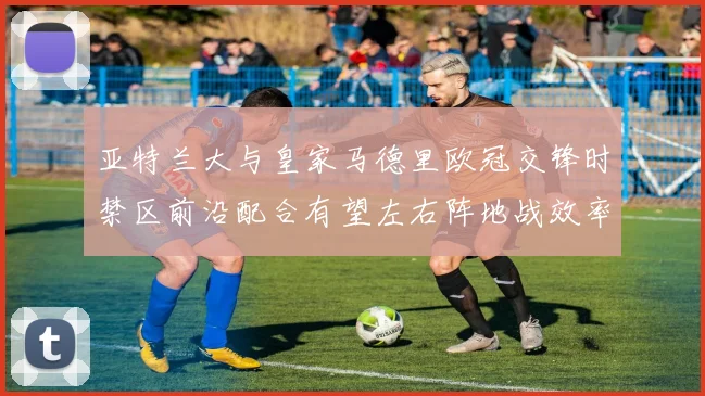 亚特兰大与皇家马德里欧冠交锋时禁区前沿配合有望左右阵地战效率