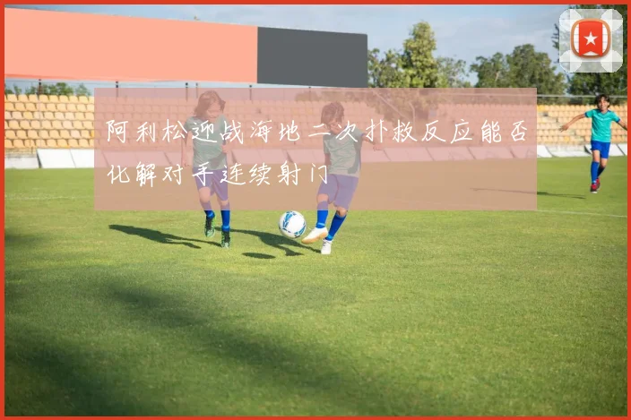 阿利松迎战海地二次扑救反应能否化解对手连续射门