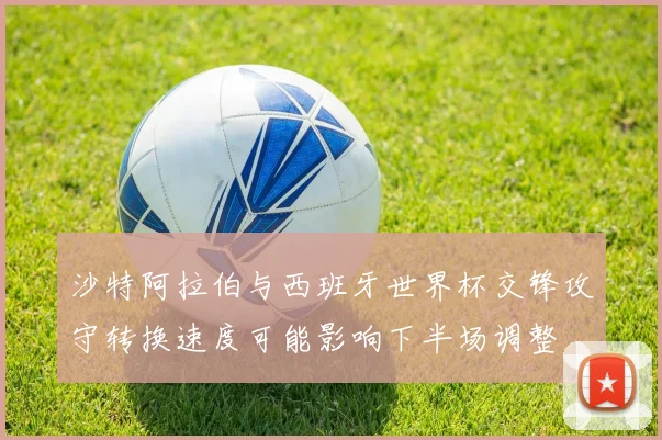 沙特阿拉伯与西班牙世界杯交锋攻守转换速度可能影响下半场调整