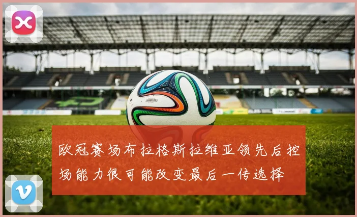 欧冠赛场布拉格斯拉维亚领先后控场能力很可能改变最后一传选择