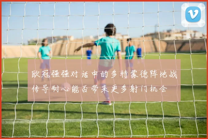 欧冠强强对话中的多特蒙德阵地战传导耐心能否带来更多射门机会