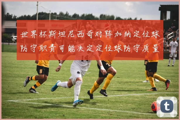 世界杯斯坦尼西奇对阵加纳定位球防守职责可能决定定位球防守质量