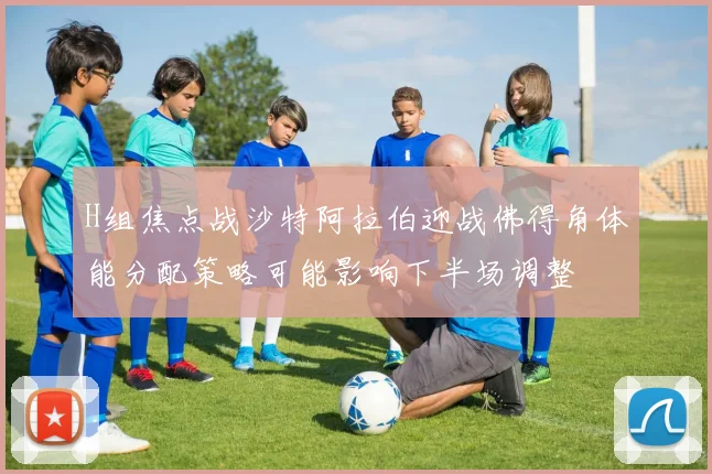 H组焦点战沙特阿拉伯迎战佛得角体能分配策略可能影响下半场调整