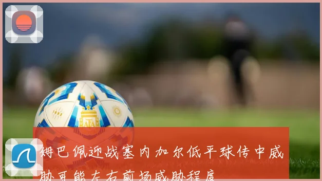 姆巴佩迎战塞内加尔低平球传中威胁可能左右前场威胁程度
