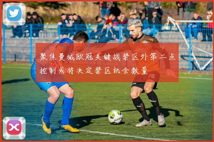 聚焦曼城欧冠关键战禁区外第二点控制或将决定禁区机会数量