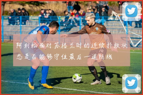 阿利松面对苏格兰时的连续扑救状态是否能够守住最后一道防线