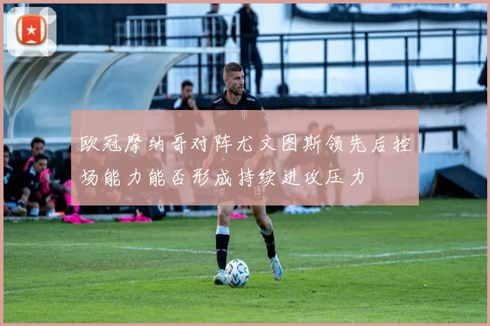 欧冠摩纳哥对阵尤文图斯领先后控场能力能否形成持续进攻压力