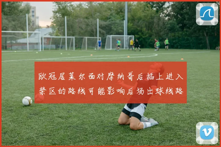 欧冠居莱尔面对摩纳哥后插上进入禁区的路线可能影响后场出球线路