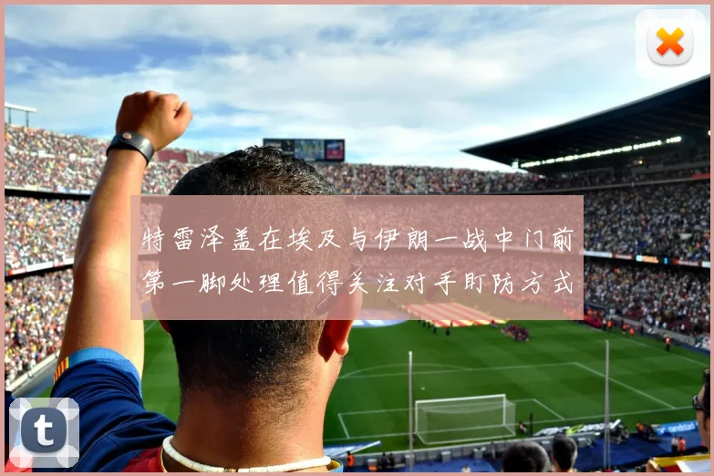 特雷泽盖在埃及与伊朗一战中门前第一脚处理值得关注对手盯防方式