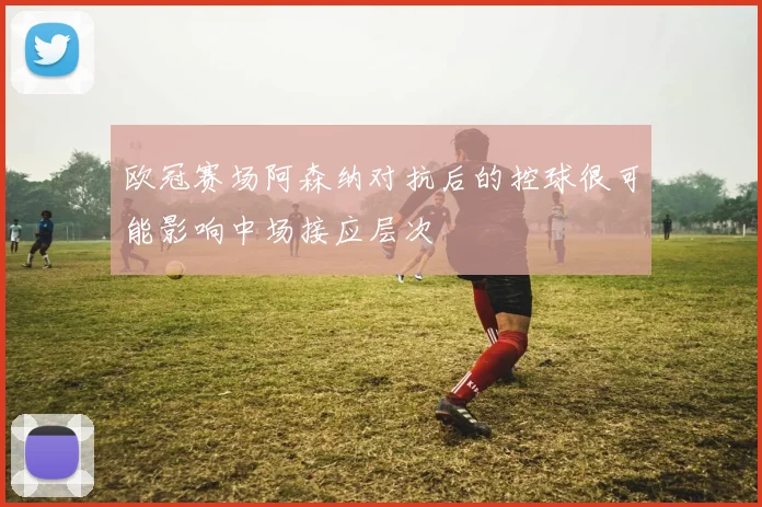 欧冠赛场阿森纳对抗后的控球很可能影响中场接应层次
