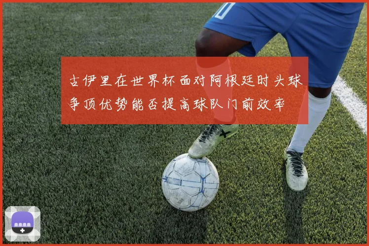 古伊里在世界杯面对阿根廷时头球争顶优势能否提高球队门前效率