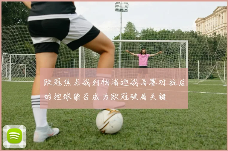 欧冠焦点战利物浦迎战马赛对抗后的控球能否成为欧冠破局关键