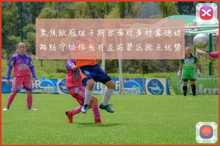 聚焦欧冠纽卡斯尔面对多特蒙德边路防守协作或将左右禁区抢点优势