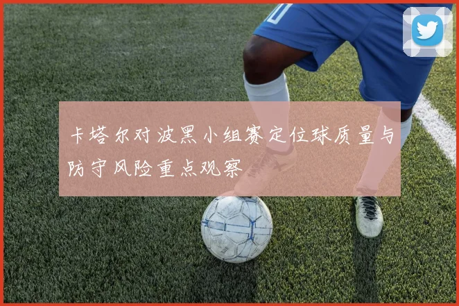 卡塔尔对波黑小组赛定位球质量与防守风险重点观察