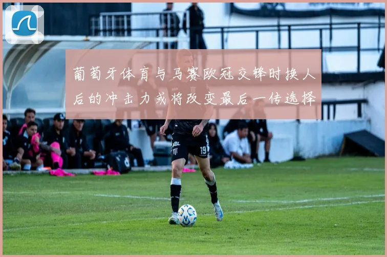 葡萄牙体育与马赛欧冠交锋时换人后的冲击力或将改变最后一传选择