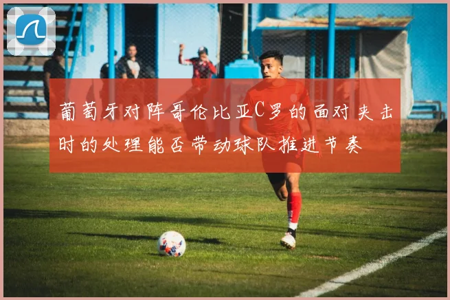 葡萄牙对阵哥伦比亚C罗的面对夹击时的处理能否带动球队推进节奏