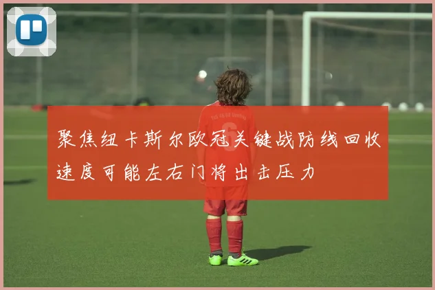 聚焦纽卡斯尔欧冠关键战防线回收速度可能左右门将出击压力