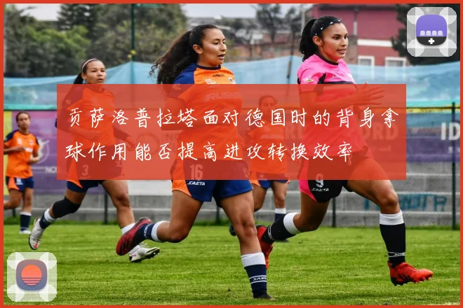 贡萨洛普拉塔面对德国时的背身拿球作用能否提高进攻转换效率
