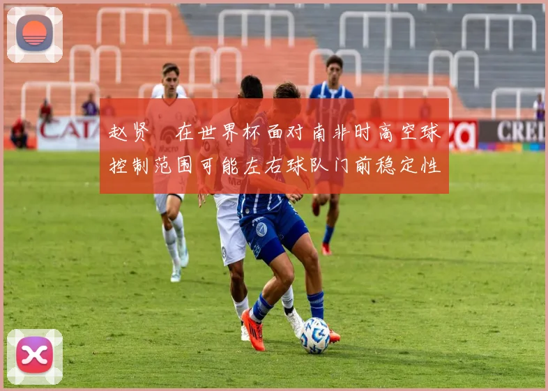 赵贤祐在世界杯面对南非时高空球控制范围可能左右球队门前稳定性