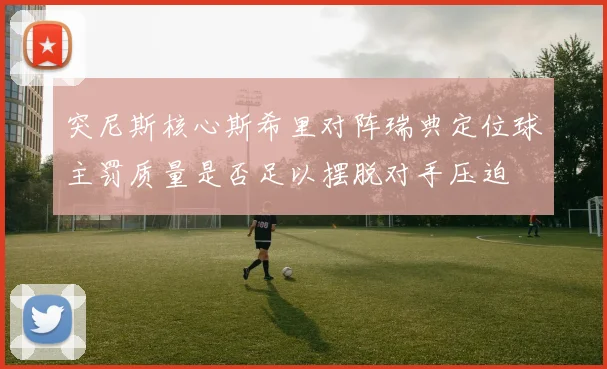 突尼斯核心斯希里对阵瑞典定位球主罚质量是否足以摆脱对手压迫