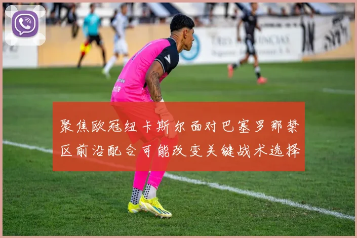 聚焦欧冠纽卡斯尔面对巴塞罗那禁区前沿配合可能改变关键战术选择