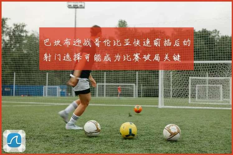 巴坎布迎战哥伦比亚快速前插后的射门选择可能成为比赛破局关键