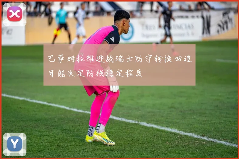 巴萨姆拉维迎战瑞士防守转换回追可能决定防线稳定程度