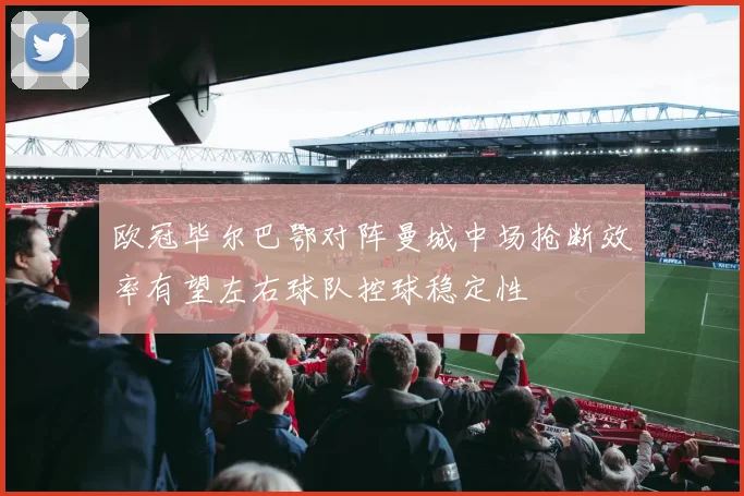 欧冠毕尔巴鄂对阵曼城中场抢断效率有望左右球队控球稳定性