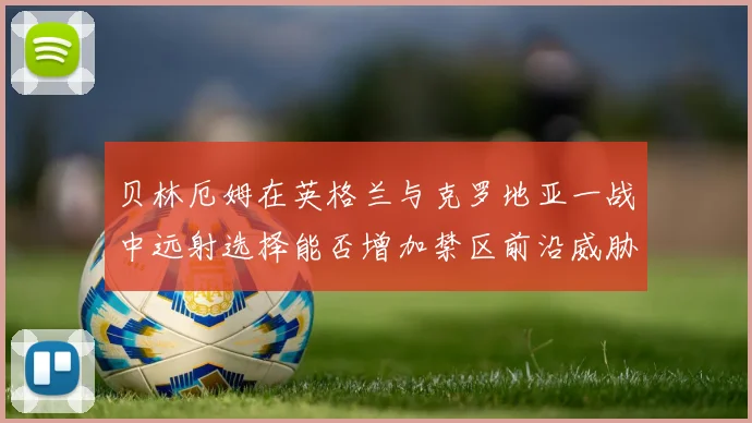贝林厄姆在英格兰与克罗地亚一战中远射选择能否增加禁区前沿威胁
