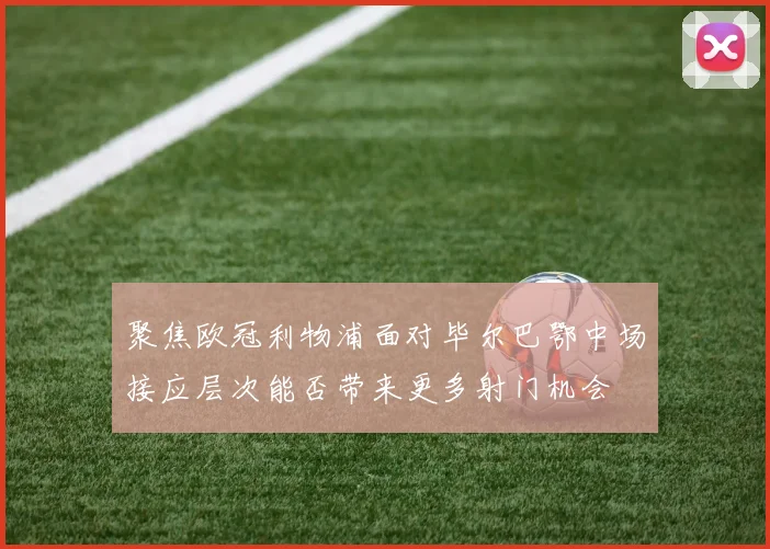 聚焦欧冠利物浦面对毕尔巴鄂中场接应层次能否带来更多射门机会