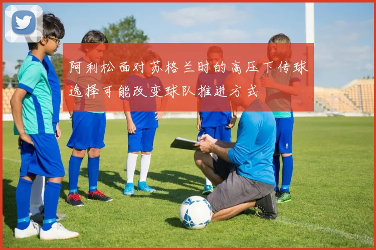 阿利松面对苏格兰时的高压下传球选择可能改变球队推进方式