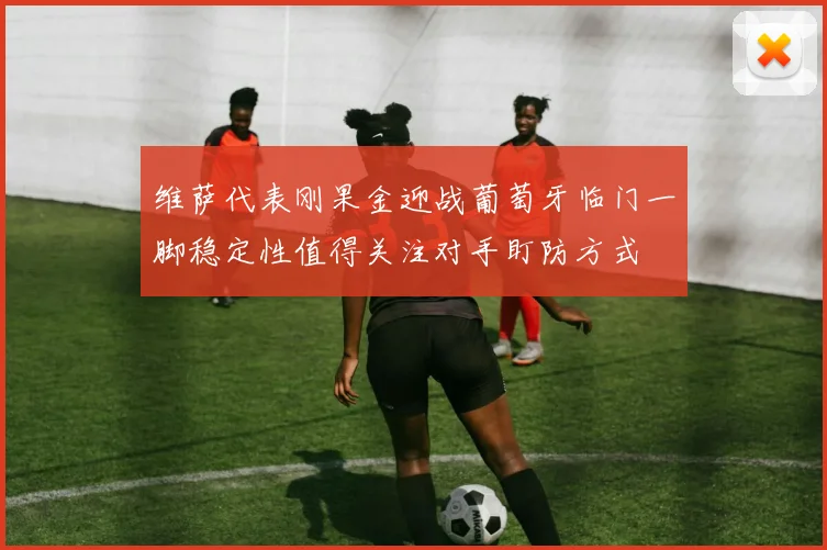 维萨代表刚果金迎战葡萄牙临门一脚稳定性值得关注对手盯防方式