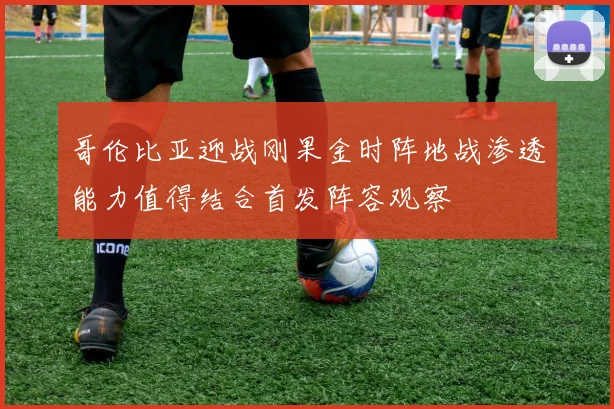 哥伦比亚迎战刚果金时阵地战渗透能力值得结合首发阵容观察