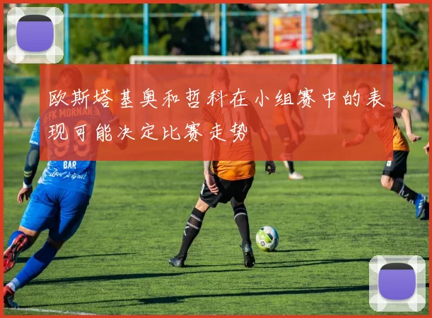 欧斯塔基奥和哲科在小组赛中的表现可能决定比赛走势
