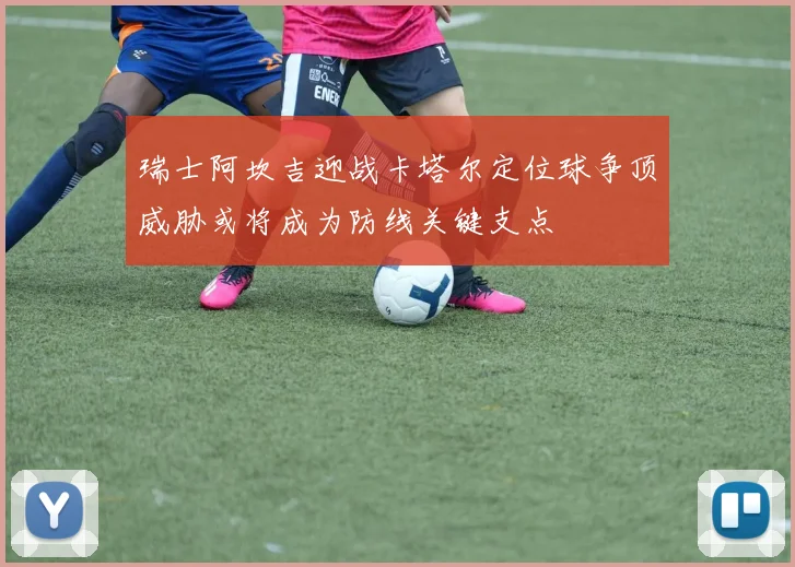 瑞士阿坎吉迎战卡塔尔定位球争顶威胁或将成为防线关键支点